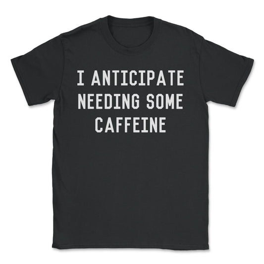 I Anticipate Needing Some Caffeine - Unisex T-Shirt - Black